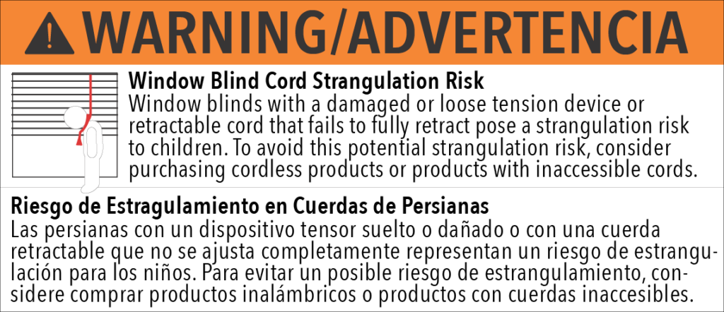 WARNING! Window Blind Cord Strangulation Risk Window blinds with a damaged or loose tension device or retractable cord that fails to fully retract pose a strangulation riskto children. To avoid this potential strangulation risk, considerpurchasing cordless products or products with inaccessible cords. ADVERTENCIA! Riesgo de Estragulamiento en Cuerdas de Persianas Las persianas con un dispositivo tensor suelto o dañado o con una cuerda retractable que no se ajusta completamente representan un riesgo de estrangu-lación para los niños. Para evitar un posible riesgo de estrangulamiento, con-sidere comprar productos inalámbricos o productos con cuerdas inaccesibles.